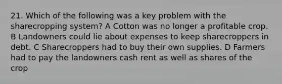 21. Which of the following was a key problem with the sharecropping system? A Cotton was no longer a profitable crop. B Landowners could lie about expenses to keep sharecroppers in debt. C Sharecroppers had to buy their own supplies. D Farmers had to pay the landowners cash rent as well as shares of the crop