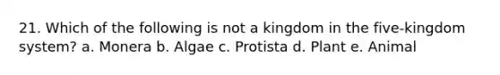 21. Which of the following is not a kingdom in the five-kingdom system? a. Monera b. Algae c. Protista d. Plant e. Animal