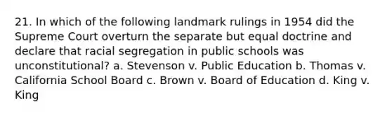 21. In which of the following landmark rulings in 1954 did the Supreme Court overturn the separate but equal doctrine and declare that racial segregation in public schools was unconstitutional? a. Stevenson v. Public Education b. Thomas v. California School Board c. Brown v. Board of Education d. King v. King