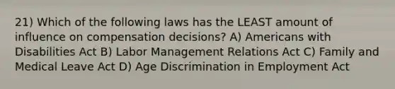 21) Which of the following laws has the LEAST amount of influence on compensation decisions? A) Americans with Disabilities Act B) Labor Management Relations Act C) Family and Medical Leave Act D) Age Discrimination in Employment Act