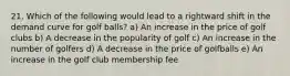 21. Which of the following would lead to a rightward shift in the demand curve for golf balls? a) An increase in the price of golf clubs b) A decrease in the popularity of golf c) An increase in the number of golfers d) A decrease in the price of golfballs e) An increase in the golf club membership fee