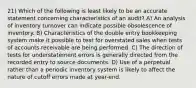 21) Which of the following is least likely to be an accurate statement concerning characteristics of an audit? A) An analysis of inventory turnover can indicate possible obsolescence of inventory. B) Characteristics of the double entry bookkeeping system make it possible to test for overstated sales when tests of accounts receivable are being performed. C) The direction of tests for understatement errors is generally directed from the recorded entry to source documents. D) Use of a perpetual rather than a periodic inventory system is likely to affect the nature of cutoff errors made at year-end.