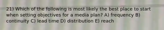 21) Which of the following is most likely the best place to start when setting objectives for a media plan? A) frequency B) continuity C) lead time D) distribution E) reach