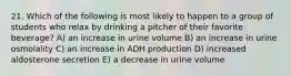 21. Which of the following is most likely to happen to a group of students who relax by drinking a pitcher of their favorite beverage? A) an increase in urine volume B) an increase in urine osmolality C) an increase in ADH production D) increased aldosterone secretion E) a decrease in urine volume