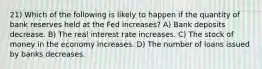 21) Which of the following is likely to happen if the quantity of bank reserves held at the Fed increases? A) Bank deposits decrease. B) The real interest rate increases. C) The stock of money in the economy increases. D) The number of loans issued by banks decreases.