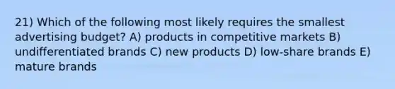 21) Which of the following most likely requires the smallest advertising budget? A) products in competitive markets B) undifferentiated brands C) new products D) low-share brands E) mature brands