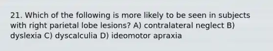 21. Which of the following is more likely to be seen in subjects with right parietal lobe lesions? A) contralateral neglect B) dyslexia C) dyscalculia D) ideomotor apraxia