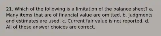 21. Which of the following is a limitation of the balance sheet? a. Many items that are of financial value are omitted. b. Judgments and estimates are used. c. Current fair value is not reported. d. All of these answer choices are correct.