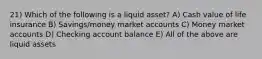 21) Which of the following is a liquid asset? A) Cash value of life insurance B) Savings/money market accounts C) Money market accounts D) Checking account balance E) All of the above are liquid assets