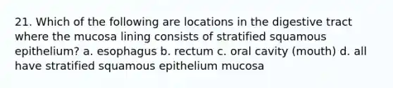 21. Which of the following are locations in the digestive tract where the mucosa lining consists of stratified squamous epithelium? a. esophagus b. rectum c. oral cavity (mouth) d. all have stratified squamous epithelium mucosa