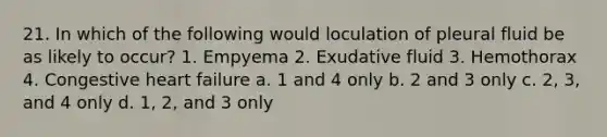 21. In which of the following would loculation of pleural fluid be as likely to occur? 1. Empyema 2. Exudative fluid 3. Hemothorax 4. Congestive heart failure a. 1 and 4 only b. 2 and 3 only c. 2, 3, and 4 only d. 1, 2, and 3 only