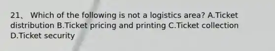 21、 Which of the following is not a logistics area? A.Ticket distribution B.Ticket pricing and printing C.Ticket collection D.Ticket security