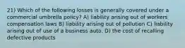 21) Which of the following losses is generally covered under a commercial umbrella policy? A) liability arising out of workers compensation laws B) liability arising out of pollution C) liability arising out of use of a business auto. D) the cost of recalling defective products