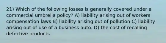 21) Which of the following losses is generally covered under a commercial umbrella policy? A) liability arising out of workers compensation laws B) liability arising out of pollution C) liability arising out of use of a business auto. D) the cost of recalling defective products