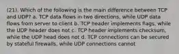 (21). Which of the following is the main difference between TCP and UDP? a. TCP data flows in two directions, while UDP data flows from server to client b. TCP header implements flags, while the UDP header does not c. TCP header implements checksum, while the UDP head does not d. TCP connections can be secured by stateful firewalls, while UDP connections cannot