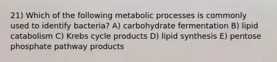 21) Which of the following metabolic processes is commonly used to identify bacteria? A) carbohydrate fermentation B) lipid catabolism C) Krebs cycle products D) lipid synthesis E) pentose phosphate pathway products