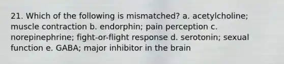 21. Which of the following is mismatched? a. acetylcholine; muscle contraction b. endorphin; pain perception c. norepinephrine; fight-or-flight response d. serotonin; sexual function e. GABA; major inhibitor in the brain