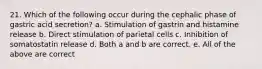 21. Which of the following occur during the cephalic phase of gastric acid secretion? a. Stimulation of gastrin and histamine release b. Direct stimulation of parietal cells c. Inhibition of somatostatin release d. Both a and b are correct. e. All of the above are correct