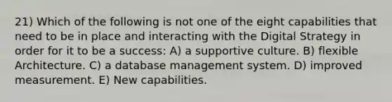 21) Which of the following is not one of the eight capabilities that need to be in place and interacting with the Digital Strategy in order for it to be a success: A) a supportive culture. B) flexible Architecture. C) a database management system. D) improved measurement. E) New capabilities.