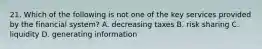 21. Which of the following is not one of the key services provided by the financial system? A. decreasing taxes B. risk sharing C. liquidity D. generating information