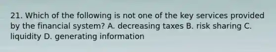 21. Which of the following is not one of the key services provided by the financial system? A. decreasing taxes B. risk sharing C. liquidity D. generating information