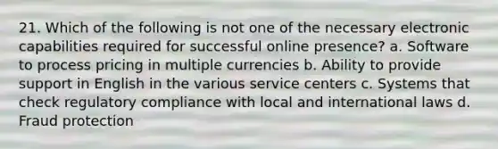 21. Which of the following is not one of the necessary electronic capabilities required for successful online presence? a. Software to process pricing in multiple currencies b. Ability to provide support in English in the various service centers c. Systems that check regulatory compliance with local and international laws d. Fraud protection