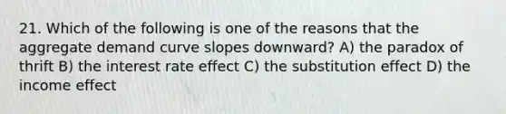 21. Which of the following is one of the reasons that the aggregate demand curve slopes downward? A) the paradox of thrift B) the interest rate effect C) the substitution effect D) the income effect