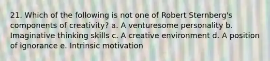 21. Which of the following is not one of Robert Sternberg's components of creativity? a. A venturesome personality b. Imaginative thinking skills c. A creative environment d. A position of ignorance e. Intrinsic motivation