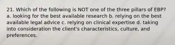 21. Which of the following is NOT one of the three pillars of EBP? a. looking for the best available research b. relying on the best available legal advice c. relying on clinical expertise d. taking into consideration the client's characteristics, culture, and preferences.