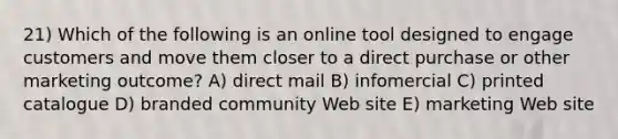 21) Which of the following is an online tool designed to engage customers and move them closer to a direct purchase or other marketing outcome? A) direct mail B) infomercial C) printed catalogue D) branded community Web site E) marketing Web site