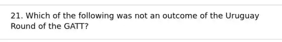 21. Which of the following was not an outcome of the Uruguay Round of the GATT?