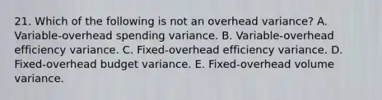 21. Which of the following is not an overhead variance? A. Variable-overhead spending variance. B. Variable-overhead efficiency variance. C. Fixed-overhead efficiency variance. D. Fixed-overhead budget variance. E. Fixed-overhead volume variance.