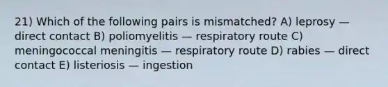 21) Which of the following pairs is mismatched? A) leprosy — direct contact B) poliomyelitis — respiratory route C) meningococcal meningitis — respiratory route D) rabies — direct contact E) listeriosis — ingestion