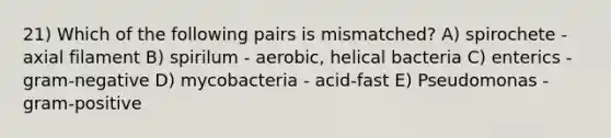 21) Which of the following pairs is mismatched? A) spirochete - axial filament B) spirilum - aerobic, helical bacteria C) enterics - gram-negative D) mycobacteria - acid-fast E) Pseudomonas - gram-positive