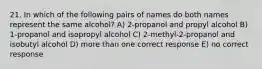 21. In which of the following pairs of names do both names represent the same alcohol? A) 2-propanol and propyl alcohol B) 1-propanol and isopropyl alcohol C) 2-methyl-2-propanol and isobutyl alcohol D) more than one correct response E) no correct response