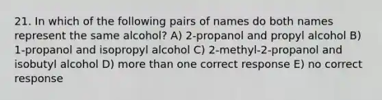 21. In which of the following pairs of names do both names represent the same alcohol? A) 2-propanol and propyl alcohol B) 1-propanol and isopropyl alcohol C) 2-methyl-2-propanol and isobutyl alcohol D) <a href='https://www.questionai.com/knowledge/keWHlEPx42-more-than' class='anchor-knowledge'>more than</a> one correct response E) no correct response