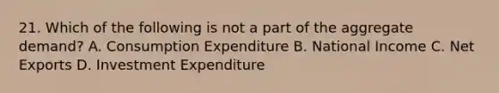 21. Which of the following is not a part of the aggregate demand? A. Consumption Expenditure B. National Income C. Net Exports D. Investment Expenditure