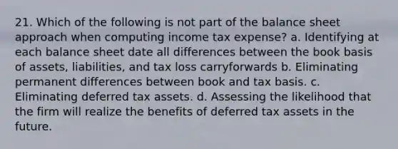 21. Which of the following is not part of the balance sheet approach when computing income tax expense? a. Identifying at each balance sheet date all differences between the book basis of assets, liabilities, and tax loss carryforwards b. Eliminating permanent differences between book and tax basis. c. Eliminating deferred tax assets. d. Assessing the likelihood that the firm will realize the benefits of deferred tax assets in the future.