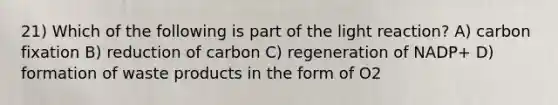 21) Which of the following is part of the light reaction? A) carbon fixation B) reduction of carbon C) regeneration of NADP+ D) formation of waste products in the form of O2