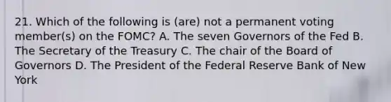 21. Which of the following is (are) not a permanent voting member(s) on the FOMC? A. The seven Governors of the Fed B. The Secretary of the Treasury C. The chair of the Board of Governors D. The President of the Federal Reserve Bank of New York