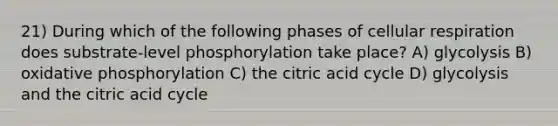 21) During which of the following phases of cellular respiration does substrate-level phosphorylation take place? A) glycolysis B) oxidative phosphorylation C) the citric acid cycle D) glycolysis and the citric acid cycle