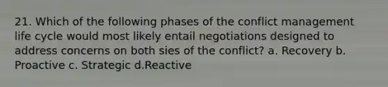 21. Which of the following phases of the conflict management life cycle would most likely entail negotiations designed to address concerns on both sies of the conflict? a. Recovery b. Proactive c. Strategic d.Reactive