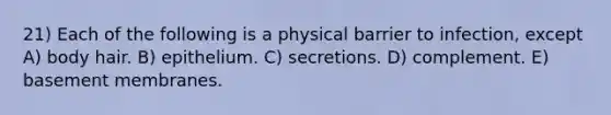 21) Each of the following is a physical barrier to infection, except A) body hair. B) epithelium. C) secretions. D) complement. E) basement membranes.