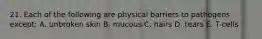 21. Each of the following are physical barriers to pathogens except: A. unbroken skin B. mucous C. hairs D. tears E. T-cells