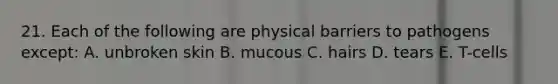 21. Each of the following are physical barriers to pathogens except: A. unbroken skin B. mucous C. hairs D. tears E. T-cells