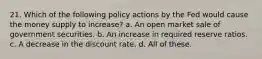 21. Which of the following policy actions by the Fed would cause the money supply to increase? a. An open market sale of government securities. b. An increase in required reserve ratios. c. A decrease in the discount rate. d. All of these.