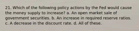 21. Which of the following policy actions by the Fed would cause the money supply to increase? a. An open market sale of government securities. b. An increase in required reserve ratios. c. A decrease in the discount rate. d. All of these.