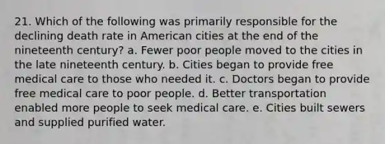 21. Which of the following was primarily responsible for the declining death rate in American cities at the end of the nineteenth century? a. Fewer poor people moved to the cities in the late nineteenth century. b. Cities began to provide free medical care to those who needed it. c. Doctors began to provide free medical care to poor people. d. Better transportation enabled more people to seek medical care. e. Cities built sewers and supplied purified water.