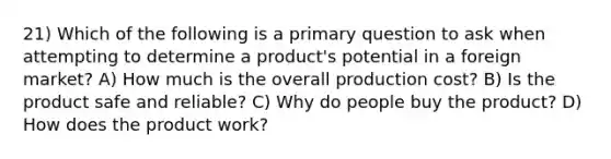 21) Which of the following is a primary question to ask when attempting to determine a product's potential in a foreign market? A) How much is the overall production cost? B) Is the product safe and reliable? C) Why do people buy the product? D) How does the product work?