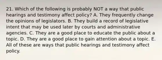 21. Which of the following is probably NOT a way that public hearings and testimony affect policy? A. They frequently change the opinions of legislators. B. They build a record of legislative intent that may be used later by courts and administrative agencies. C. They are a good place to educate the public about a topic. D. They are a good place to gain attention about a topic. E. All of these are ways that public hearings and testimony affect policy.